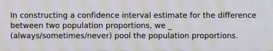 In constructing a confidence interval estimate for the difference between two population proportions, we _ (always/sometimes/never) pool the population proportions.