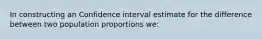 In constructing an Confidence interval estimate for the difference between two population proportions we: