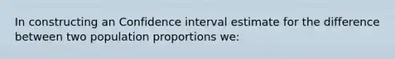 In constructing an Confidence interval estimate for the difference between two population proportions we: