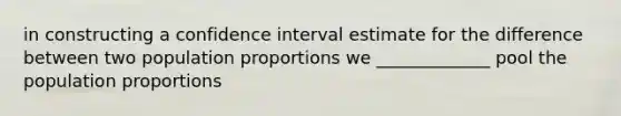 in constructing a confidence interval estimate for the difference between two population proportions we _____________ pool the population proportions