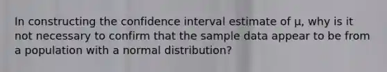 In constructing the confidence interval estimate of μ​, why is it not necessary to confirm that the sample data appear to be from a population with a normal​ distribution?