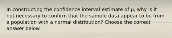 In constructing the confidence interval estimate of μ​, why is it not necessary to confirm that the sample data appear to be from a population with a normal​ distribution? Choose the correct answer below.