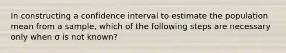 In constructing a confidence interval to estimate the population mean from a sample, which of the following steps are necessary only when σ is not known?