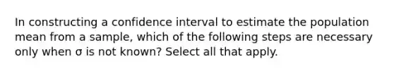 In constructing a confidence interval to estimate the population mean from a sample, which of the following steps are necessary only when σ is not known? Select all that apply.