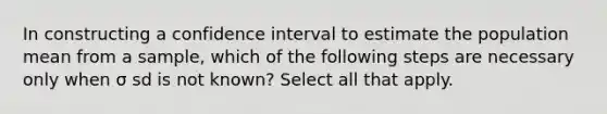 In constructing a confidence interval to estimate the population mean from a sample, which of the following steps are necessary only when σ sd is not known? Select all that apply.