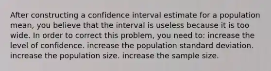 After constructing a confidence interval estimate for a population mean, you believe that the interval is useless because it is too wide. In order to correct this problem, you need to: increase the level of confidence. increase the population standard deviation. increase the population size. increase the sample size.