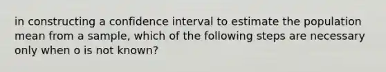 in constructing a confidence interval to estimate the population mean from a sample, which of the following steps are necessary only when o is not known?