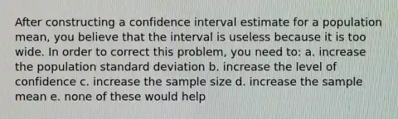 After constructing a confidence interval estimate for a population mean, you believe that the interval is useless because it is too wide. In order to correct this problem, you need to: a. increase the population standard deviation b. increase the level of confidence c. increase the sample size d. increase the sample mean e. none of these would help