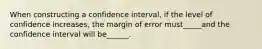 When constructing a confidence interval, if the level of confidence increases, the margin of error must_____and the confidence interval will be______.