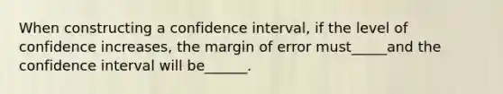 When constructing a confidence interval, if the level of confidence increases, the margin of error must_____and the confidence interval will be______.