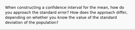 When constructing a confidence interval for the mean, how do you approach the standard error? How does the approach differ, depending on whether you know the value of the <a href='https://www.questionai.com/knowledge/kqGUr1Cldy-standard-deviation' class='anchor-knowledge'>standard deviation</a> of the population?