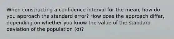 When constructing a confidence interval for the mean, how do you approach the standard error? How does the approach differ, depending on whether you know the value of the <a href='https://www.questionai.com/knowledge/kqGUr1Cldy-standard-deviation' class='anchor-knowledge'>standard deviation</a> of the population (σ)?