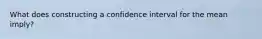 What does constructing a confidence interval for the mean imply?