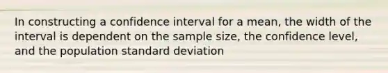 In constructing a confidence interval for a mean, the width of the interval is dependent on the sample size, the confidence level, and the population <a href='https://www.questionai.com/knowledge/kqGUr1Cldy-standard-deviation' class='anchor-knowledge'>standard deviation</a>