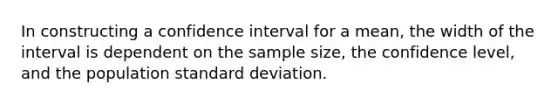 In constructing a confidence interval for a mean, the width of the interval is dependent on the sample size, the confidence level, and the population standard deviation.