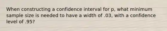 When constructing a confidence interval for p, what minimum sample size is needed to have a width of .03, with a confidence level of .95?