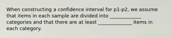 When constructing a confidence interval for p1-p2, we assume that items in each sample are divided into _____________ categories and that there are at least ______________ items in each category.