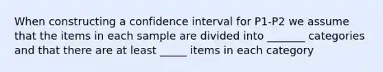 When constructing a confidence interval for P1-P2 we assume that the items in each sample are divided into _______ categories and that there are at least _____ items in each category