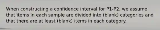 When constructing a confidence interval for P1-P2, we assume that items in each sample are divided into (blank) categories and that there are at least (blank) items in each category.