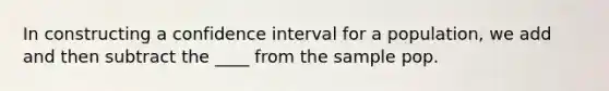 In constructing a confidence interval for a population, we add and then subtract the ____ from the sample pop.