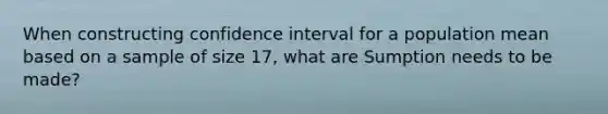 When constructing confidence interval for a population mean based on a sample of size 17, what are Sumption needs to be made?