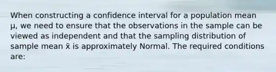 When constructing a confidence interval for a population mean µ, we need to ensure that the observations in the sample can be viewed as independent and that the sampling distribution of sample mean x̄ is approximately Normal. The required conditions are: