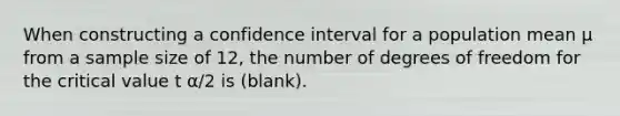 When constructing a confidence interval for a population mean µ from a sample size of 12, the number of degrees of freedom for the critical value t α/2 is (blank).