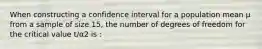 When constructing a confidence interval for a population mean μ from a sample of size 15, the number of degrees of freedom for the critical value t/α2 is :