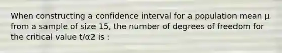 When constructing a confidence interval for a population mean μ from a sample of size 15, the number of degrees of freedom for the critical value t/α2 is :