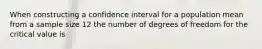 When constructing a confidence interval for a population mean from a sample size 12 the number of degrees of freedom for the critical value is