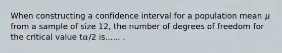 When constructing a confidence interval for a population mean 𝜇 from a sample of size 12, the number of degrees of freedom for the critical value t𝛼∕2 is...... .