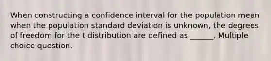 When constructing a confidence interval for the population mean when the population standard deviation is unknown, the degrees of freedom for the t distribution are defined as ______. Multiple choice question.