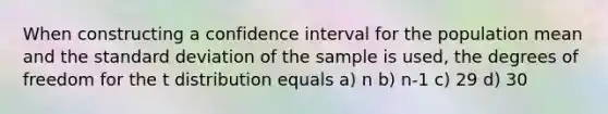 When constructing a confidence interval for the population mean and the standard deviation of the sample is used, the degrees of freedom for the t distribution equals a) n b) n-1 c) 29 d) 30