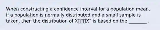 When constructing a confidence interval for a population mean, if a population is normally distributed and a small sample is taken, then the distribution of X⎯⎯⎯X¯ is based on the ________ .