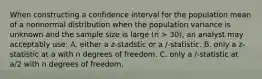 When constructing a confidence interval for the population mean of a nonnormal distribution when the population variance is unknown and the sample size is large (n > 30), an analyst may acceptably use: A. either a z-stadstic or a /-statistic. B. only a z-statistic at a with n degrees of freedom. C. only a /-statistic at a/2 with n degrees of freedom.