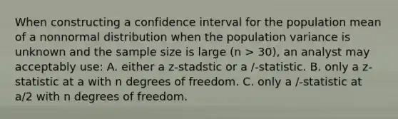 When constructing a confidence interval for the population mean of a nonnormal distribution when the population variance is unknown and the sample size is large (n > 30), an analyst may acceptably use: A. either a z-stadstic or a /-statistic. B. only a z-statistic at a with n degrees of freedom. C. only a /-statistic at a/2 with n degrees of freedom.