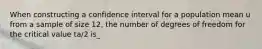 When constructing a confidence interval for a population mean u from a sample of size 12, the number of degrees of freedom for the critical value ta/2 is_