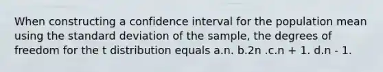 When constructing a confidence interval for the population mean using the <a href='https://www.questionai.com/knowledge/kqGUr1Cldy-standard-deviation' class='anchor-knowledge'>standard deviation</a> of the sample, the degrees of freedom for the t distribution equals a.n. b.2n .c.n + 1. d.n - 1.