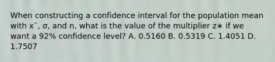 When constructing a confidence interval for the population mean with xˉ, σ, and n, what is the value of the multiplier z∗ if we want a 92% confidence level? A. 0.5160 B. 0.5319 C. 1.4051 D. 1.7507