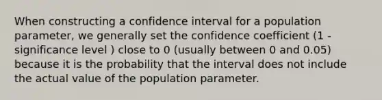 When constructing a confidence interval for a population parameter, we generally set the confidence coefficient (1 - significance level ) close to 0 (usually between 0 and 0.05) because it is the probability that the interval does not include the actual value of the population parameter.