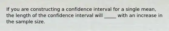 If you are constructing a confidence interval for a single mean, the length of the confidence interval will _____ with an increase in the sample size.