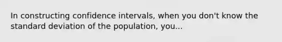 In constructing confidence intervals, when you don't know the standard deviation of the population, you...