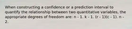 When constructing a confidence or a prediction interval to quantify the relationship between two quantitative variables, the appropriate degrees of freedom are: n - 1. k - 1. (r - 1)(c - 1). n - 2.