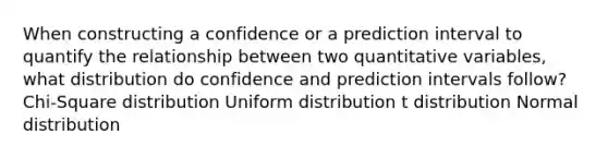 When constructing a confidence or a prediction interval to quantify the relationship between two quantitative variables, what distribution do confidence and prediction intervals follow? Chi-Square distribution Uniform distribution t distribution Normal distribution