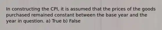 In constructing the CPI, it is assumed that the prices of the goods purchased remained constant between the base year and the year in question. a) True b) False