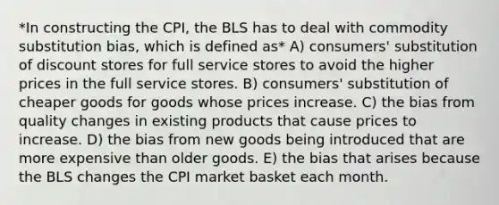 *In constructing the CPI, the BLS has to deal with commodity substitution bias, which is defined as* A) consumers' substitution of discount stores for full service stores to avoid the higher prices in the full service stores. B) consumers' substitution of cheaper goods for goods whose prices increase. C) the bias from quality changes in existing products that cause prices to increase. D) the bias from new goods being introduced that are more expensive than older goods. E) the bias that arises because the BLS changes the CPI market basket each month.