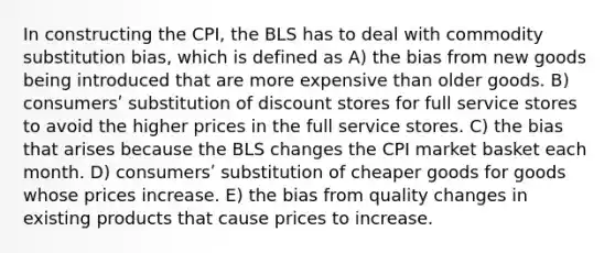 In constructing the CPI, the BLS has to deal with commodity substitution bias, which is defined as A) the bias from new goods being introduced that are more expensive than older goods. B) consumersʹ substitution of discount stores for full service stores to avoid the higher prices in the full service stores. C) the bias that arises because the BLS changes the CPI market basket each month. D) consumersʹ substitution of cheaper goods for goods whose prices increase. E) the bias from quality changes in existing products that cause prices to increase.