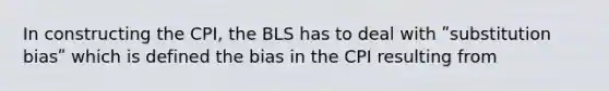 In constructing the CPI, the BLS has to deal with ʺsubstitution biasʺ which is defined the bias in the CPI resulting from