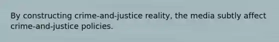 By constructing crime-and-justice reality, the media subtly affect crime-and-justice policies.