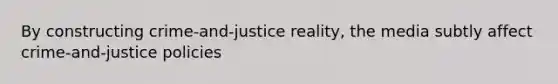 By constructing crime-and-justice reality, the media subtly affect crime-and-justice policies